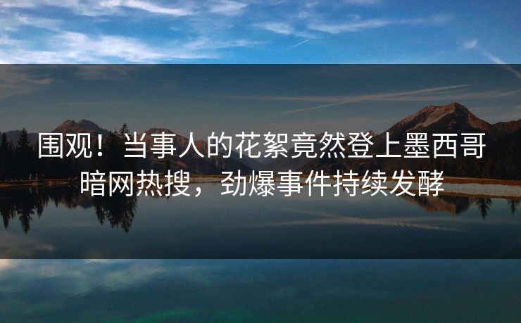 围观！当事人的花絮竟然登上墨西哥暗网热搜，劲爆事件持续发酵