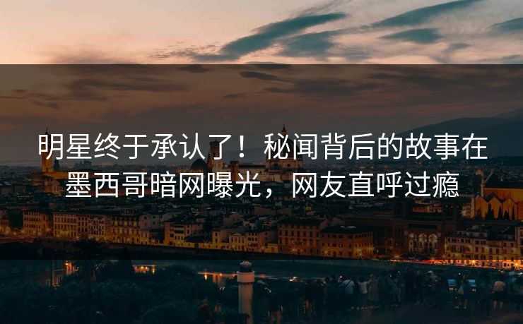 明星终于承认了！秘闻背后的故事在墨西哥暗网曝光，网友直呼过瘾