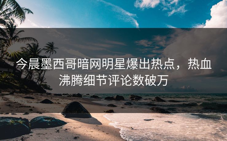 今晨墨西哥暗网明星爆出热点，热血沸腾细节评论数破万