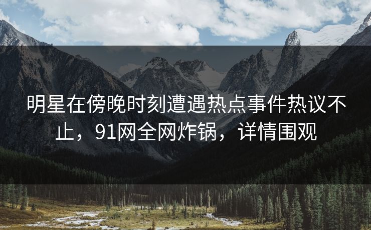 明星在傍晚时刻遭遇热点事件热议不止，91网全网炸锅，详情围观