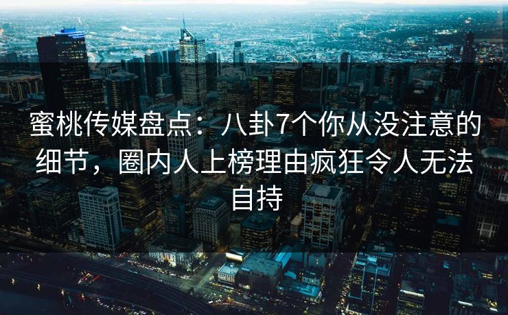 蜜桃传媒盘点：八卦7个你从没注意的细节，圈内人上榜理由疯狂令人无法自持