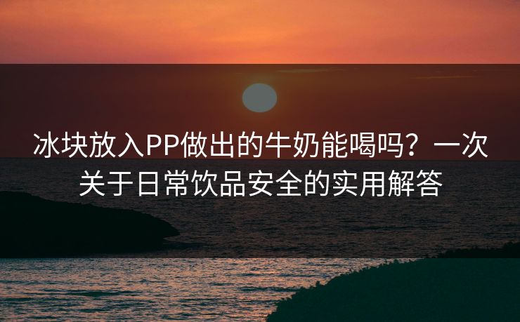 冰块放入PP做出的牛奶能喝吗？一次关于日常饮品安全的实用解答