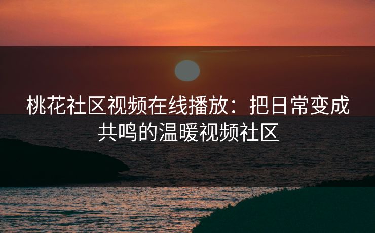 桃花社区视频在线播放：把日常变成共鸣的温暖视频社区