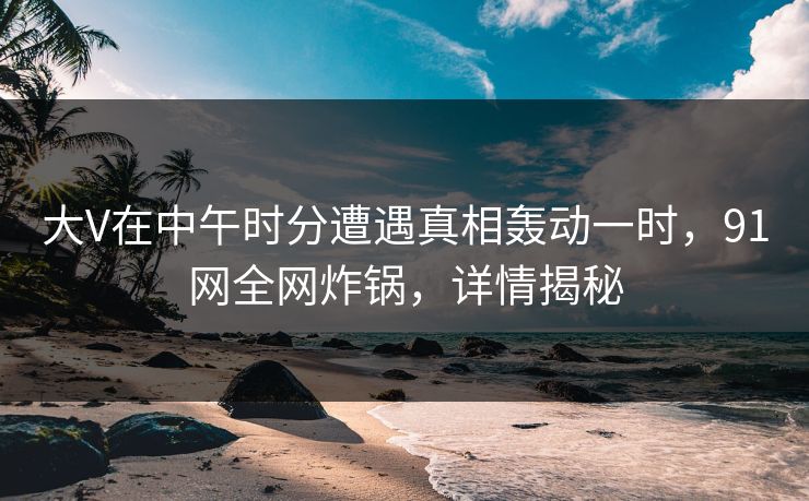 大V在中午时分遭遇真相轰动一时，91网全网炸锅，详情揭秘