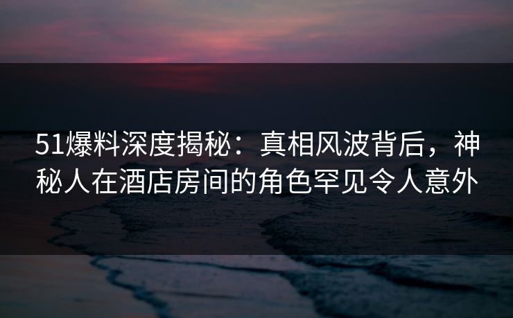 51爆料深度揭秘：真相风波背后，神秘人在酒店房间的角色罕见令人意外