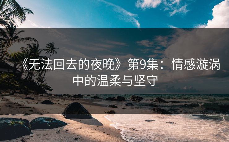 《无法回去的夜晚》第9集：情感漩涡中的温柔与坚守