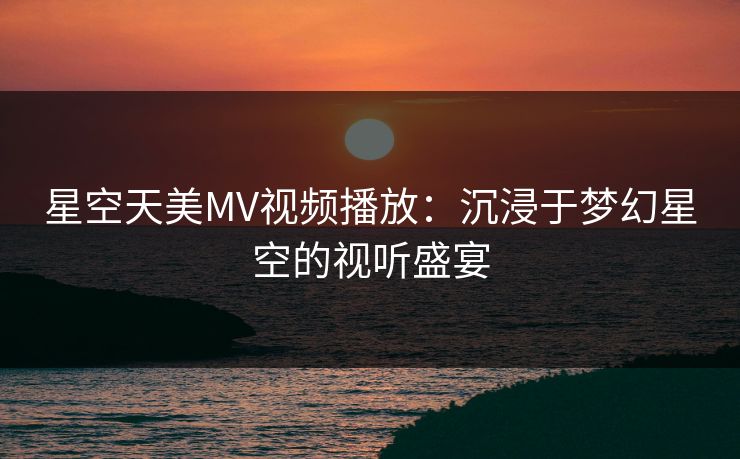 星空天美MV视频播放：沉浸于梦幻星空的视听盛宴