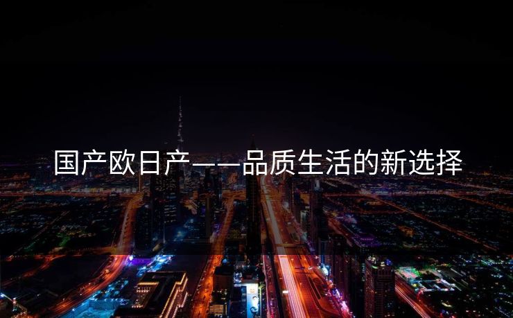国产欧日产——品质生活的新选择