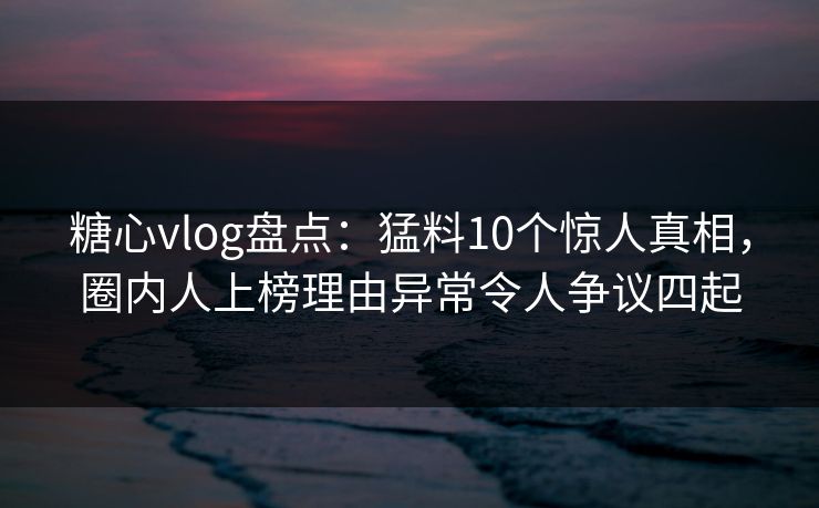 糖心vlog盘点：猛料10个惊人真相，圈内人上榜理由异常令人争议四起
