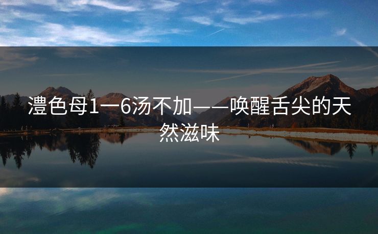 澧色母1一6汤不加——唤醒舌尖的天然滋味