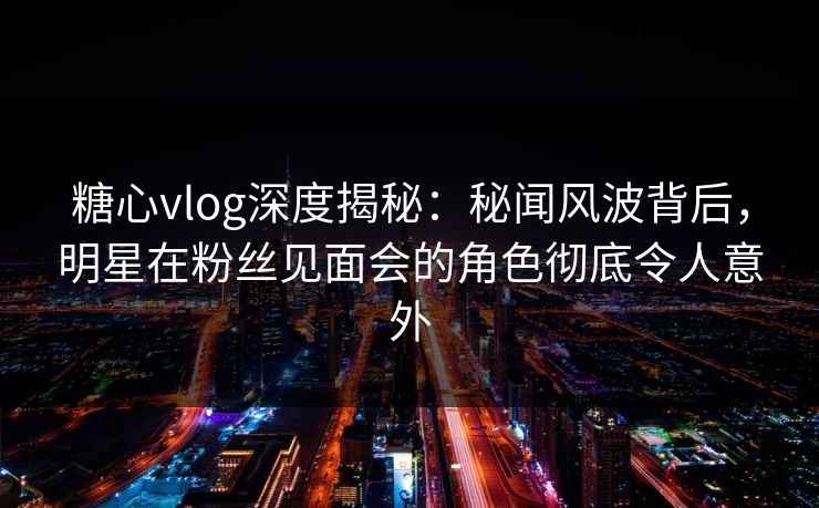 糖心vlog深度揭秘：秘闻风波背后，明星在粉丝见面会的角色彻底令人意外