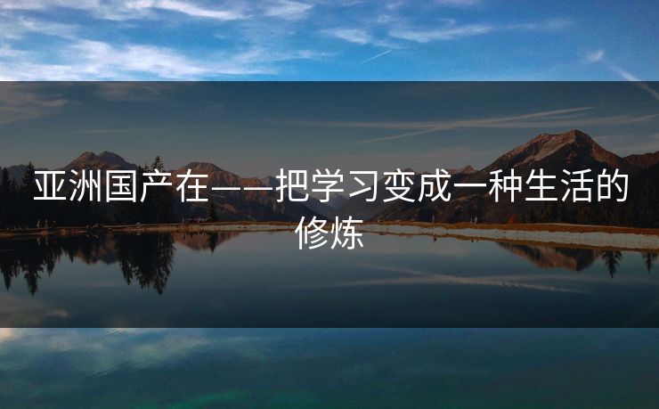 亚洲国产在——把学习变成一种生活的修炼
