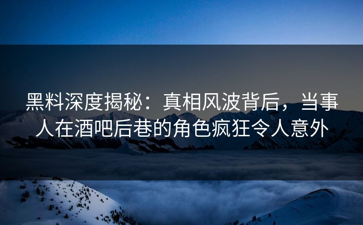 黑料深度揭秘：真相风波背后，当事人在酒吧后巷的角色疯狂令人意外