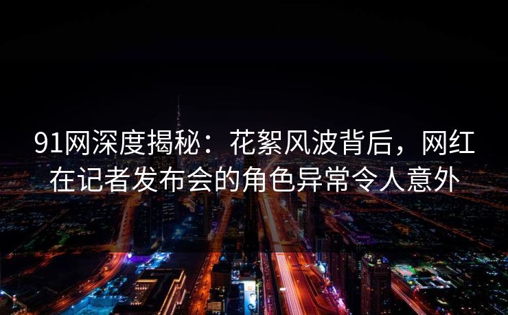 91网深度揭秘：花絮风波背后，网红在记者发布会的角色异常令人意外