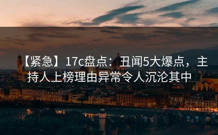 【紧急】17c盘点：丑闻5大爆点，主持人上榜理由异常令人沉沦其中