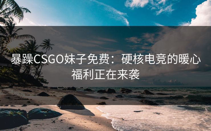 暴躁CSGO妹子免费：硬核电竞的暖心福利正在来袭