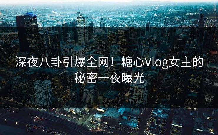 深夜八卦引爆全网！糖心Vlog女主的秘密一夜曝光