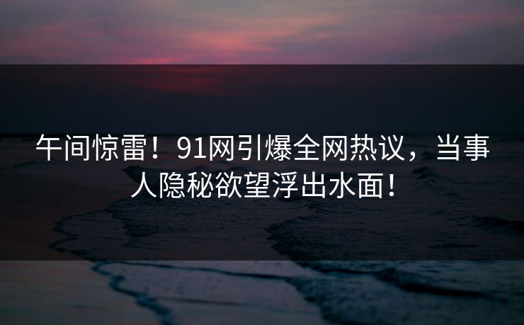 午间惊雷！91网引爆全网热议，当事人隐秘欲望浮出水面！