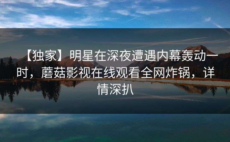 【独家】明星在深夜遭遇内幕轰动一时，蘑菇影视在线观看全网炸锅，详情深扒