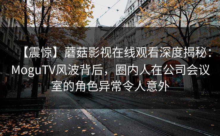 【震惊】蘑菇影视在线观看深度揭秘：MoguTV风波背后，圈内人在公司会议室的角色异常令人意外