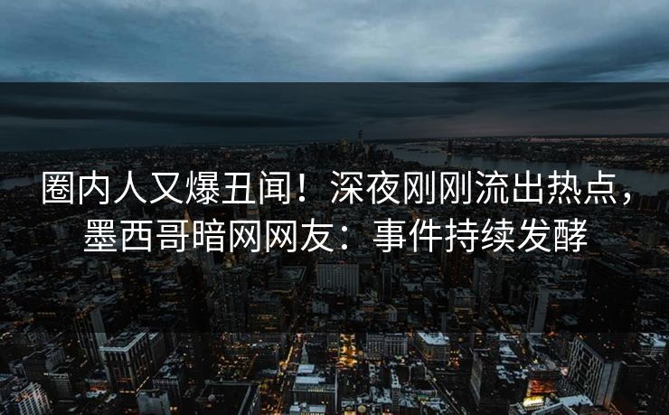 圈内人又爆丑闻！深夜刚刚流出热点，墨西哥暗网网友：事件持续发酵