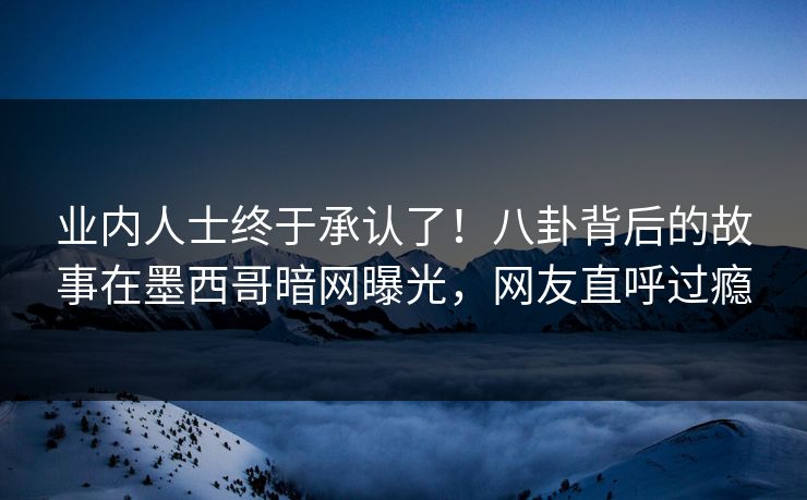 业内人士终于承认了！八卦背后的故事在墨西哥暗网曝光，网友直呼过瘾