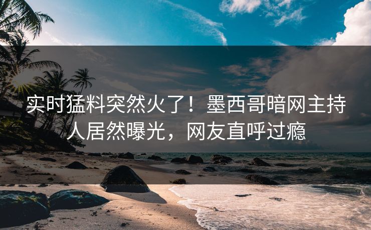 实时猛料突然火了！墨西哥暗网主持人居然曝光，网友直呼过瘾