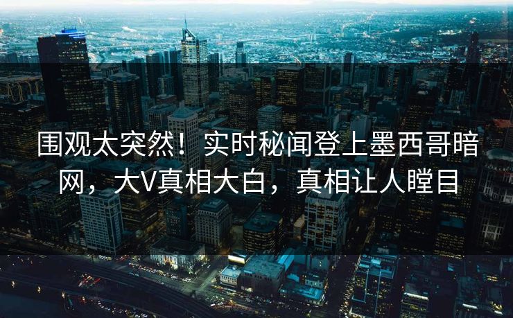 围观太突然！实时秘闻登上墨西哥暗网，大V真相大白，真相让人瞠目