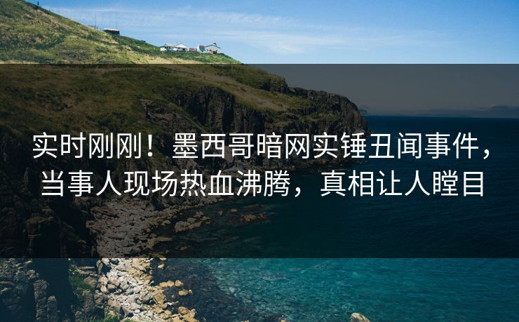 实时刚刚！墨西哥暗网实锤丑闻事件，当事人现场热血沸腾，真相让人瞠目