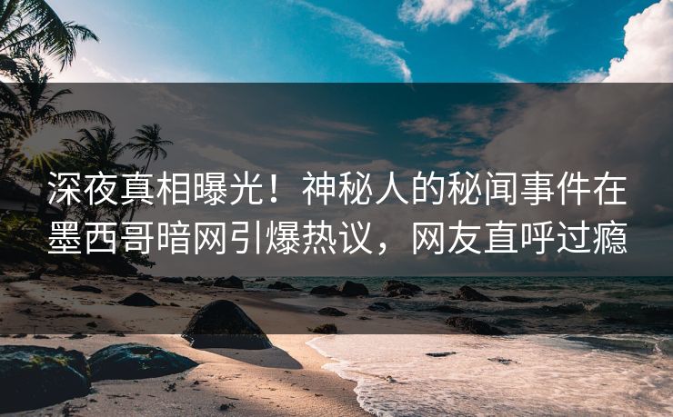 深夜真相曝光！神秘人的秘闻事件在墨西哥暗网引爆热议，网友直呼过瘾