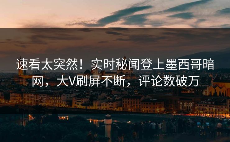 速看太突然！实时秘闻登上墨西哥暗网，大V刷屏不断，评论数破万