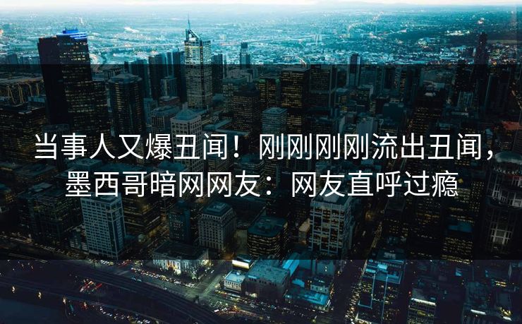 当事人又爆丑闻！刚刚刚刚流出丑闻，墨西哥暗网网友：网友直呼过瘾