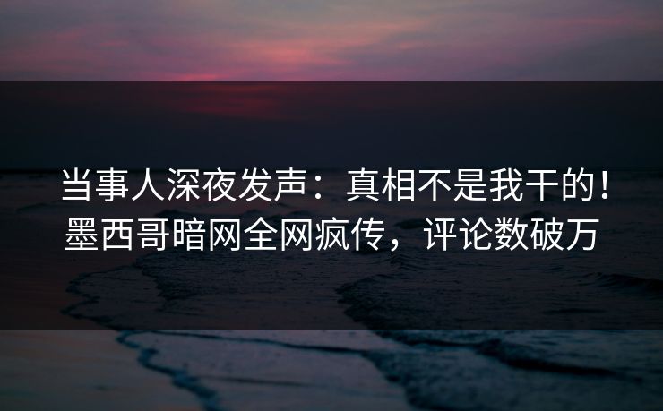 当事人深夜发声：真相不是我干的！墨西哥暗网全网疯传，评论数破万