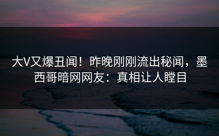 大V又爆丑闻！昨晚刚刚流出秘闻，墨西哥暗网网友：真相让人瞠目