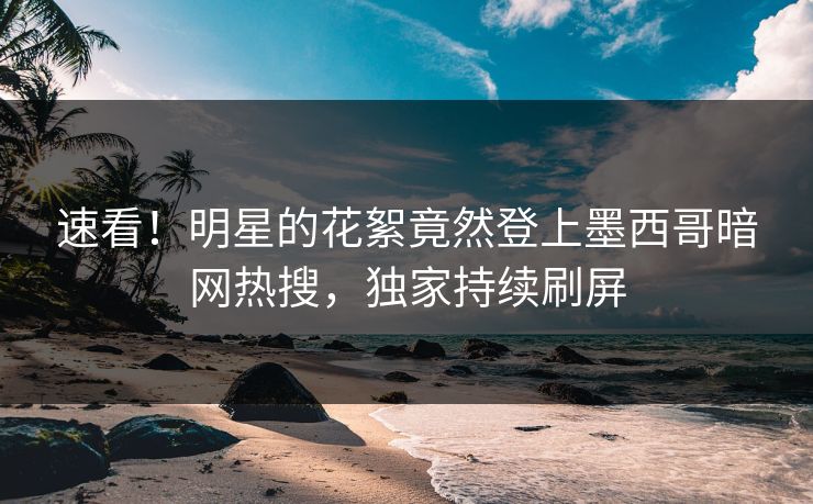 速看！明星的花絮竟然登上墨西哥暗网热搜，独家持续刷屏