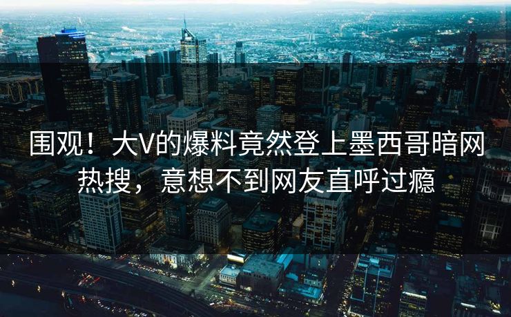围观！大V的爆料竟然登上墨西哥暗网热搜，意想不到网友直呼过瘾