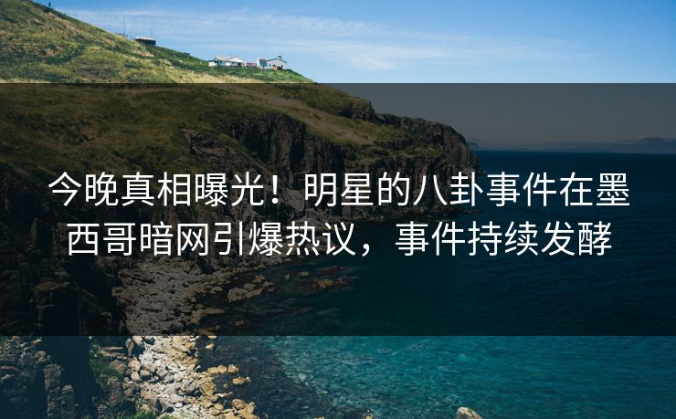 今晚真相曝光！明星的八卦事件在墨西哥暗网引爆热议，事件持续发酵