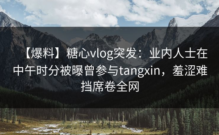 【爆料】糖心vlog突发：业内人士在中午时分被曝曾参与tangxin，羞涩难挡席卷全网