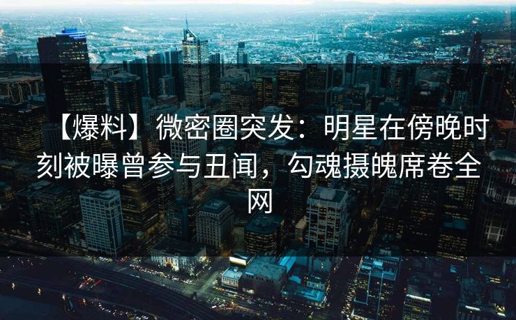 【爆料】微密圈突发：明星在傍晚时刻被曝曾参与丑闻，勾魂摄魄席卷全网