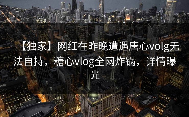 【独家】网红在昨晚遭遇唐心volg无法自持，糖心vlog全网炸锅，详情曝光