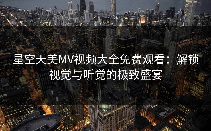 星空天美MV视频大全免费观看：解锁视觉与听觉的极致盛宴