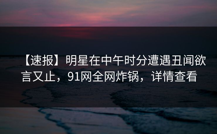 【速报】明星在中午时分遭遇丑闻欲言又止，91网全网炸锅，详情查看