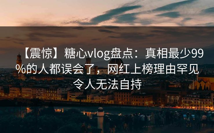 【震惊】糖心vlog盘点：真相最少99%的人都误会了，网红上榜理由罕见令人无法自持