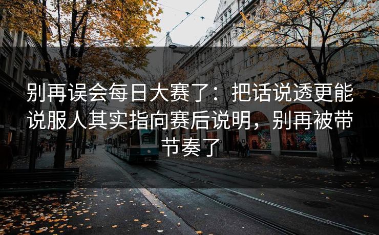 别再误会每日大赛了：把话说透更能说服人其实指向赛后说明，别再被带节奏了